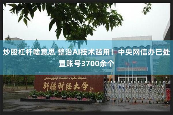 炒股杠杆啥意思 整治AI技术滥用！中央网信办已处置账号3700余个