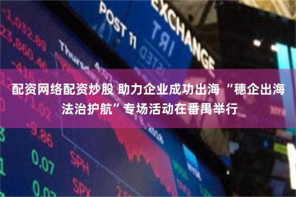配资网络配资炒股 助力企业成功出海 “穗企出海 法治护航”专场活动在番禺举行