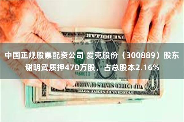 中国正规股票配资公司 爱克股份(300889)股东谢明武质押470万股,占总股本2.16%