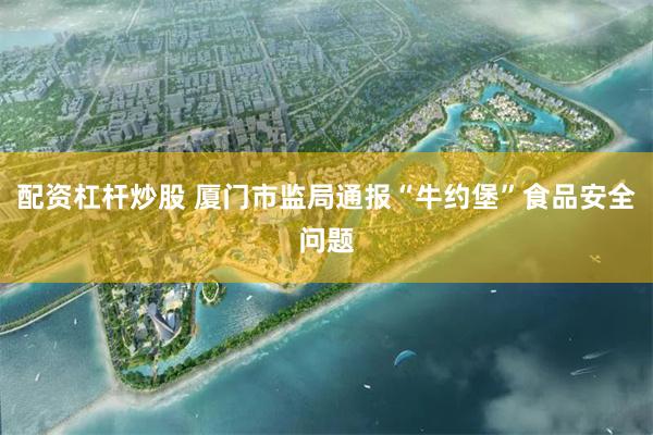 配资杠杆炒股 厦门市监局通报“牛约堡”食品安全问题