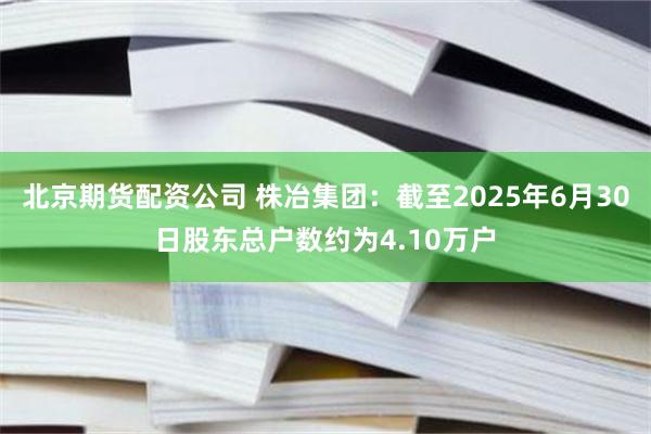 北京期货配资公司 株冶集团：截至2025年6月30日股东总户数约为4.10万户