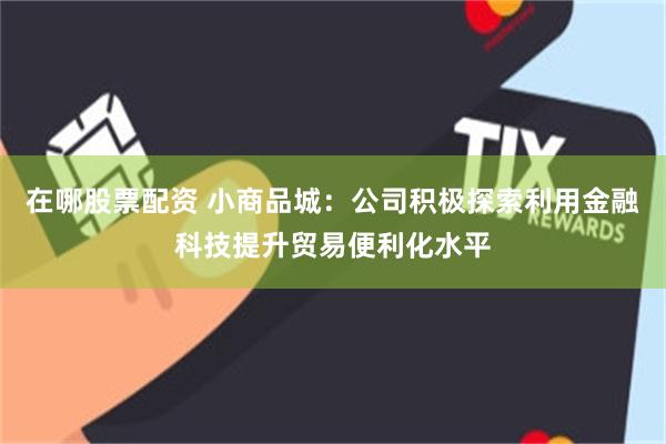 在哪股票配资 小商品城：公司积极探索利用金融科技提升贸易便利化水平