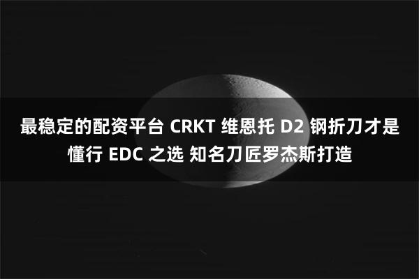 最稳定的配资平台 CRKT 维恩托 D2 钢折刀才是懂行 EDC 之选 知名刀匠罗杰斯打造