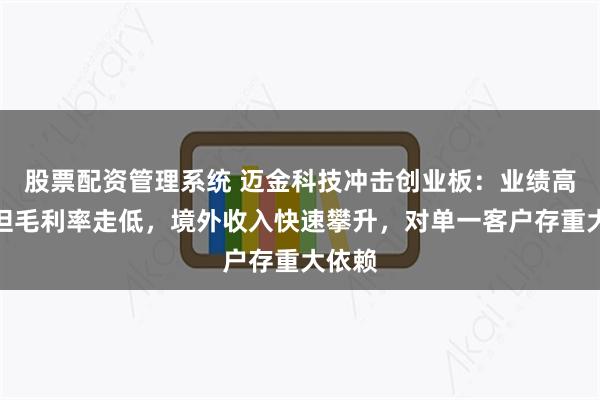 股票配资管理系统 迈金科技冲击创业板：业绩高增长但毛利率走低，境外收入快速攀升，对单一客户存重大依赖