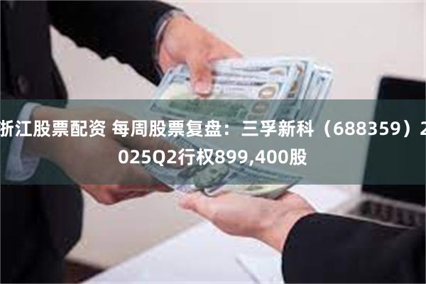 浙江股票配资 每周股票复盘：三孚新科（688359）2025Q2行权899,400股