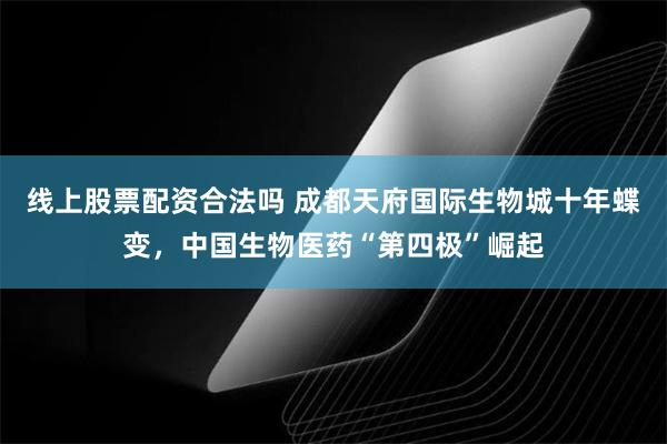线上股票配资合法吗 成都天府国际生物城十年蝶变，中国生物医药“第四极”崛起