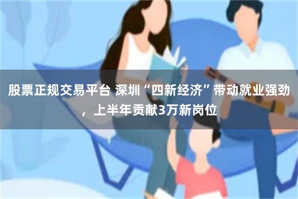 股票正规交易平台 深圳“四新经济”带动就业强劲，上半年贡献3万新岗位