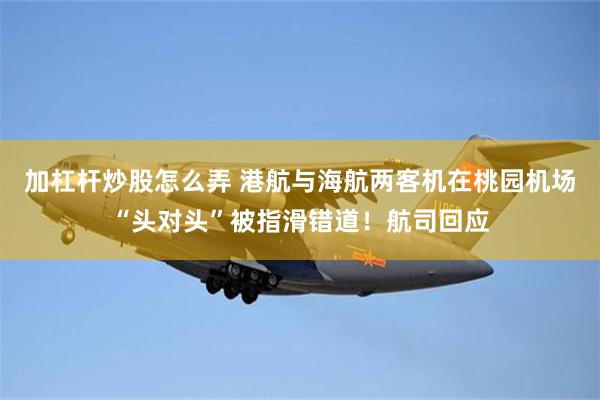 加杠杆炒股怎么弄 港航与海航两客机在桃园机场“头对头”被指滑错道！航司回应