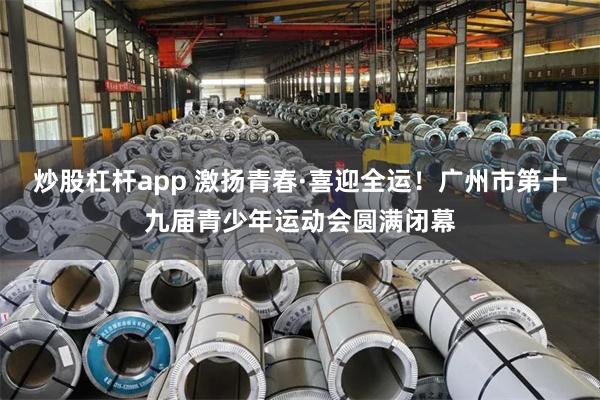 炒股杠杆app 激扬青春·喜迎全运!广州市第十九届青少年运动会圆满闭幕