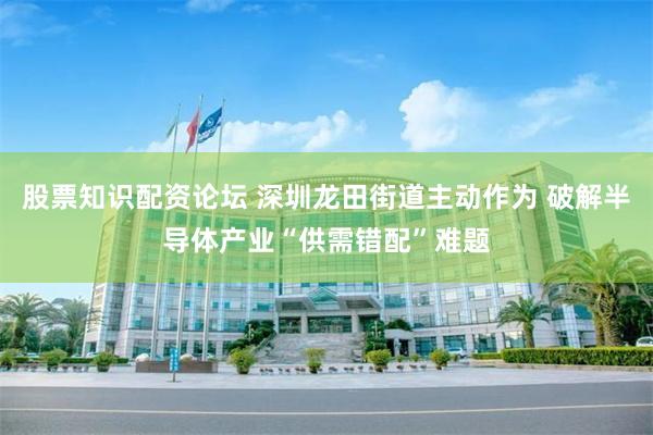 股票知识配资论坛 深圳龙田街道主动作为 破解半导体产业“供需错配”难题