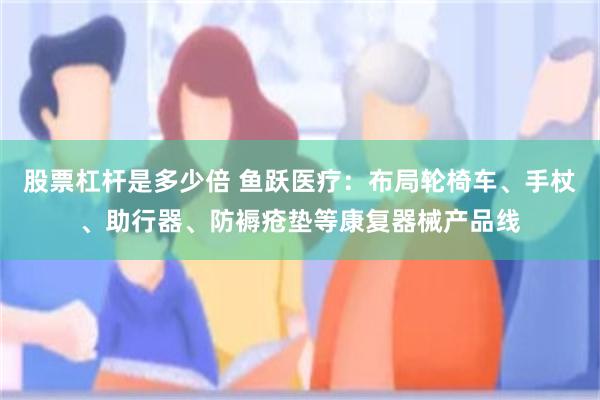 股票杠杆是多少倍 鱼跃医疗：布局轮椅车、手杖、助行器、防褥疮垫等康复器械产品线