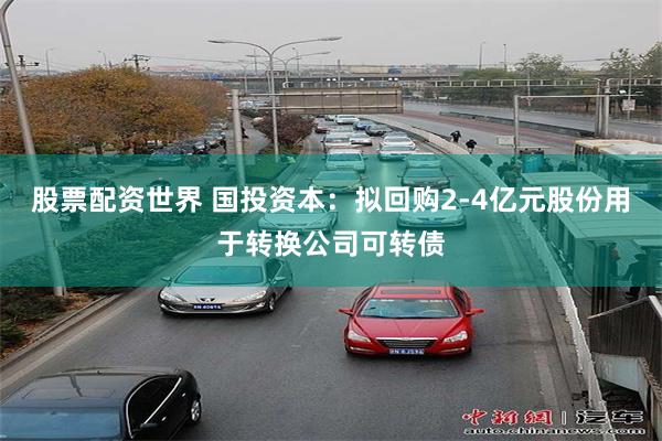股票配资世界 国投资本：拟回购2-4亿元股份用于转换公司可转债