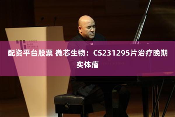 配资平台股票 微芯生物：CS231295片治疗晚期实体瘤