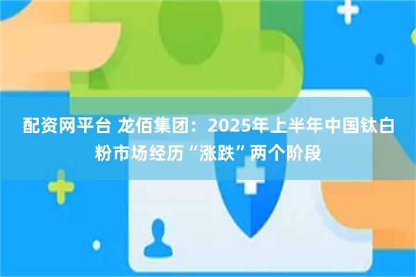 配资网平台 龙佰集团：2025年上半年中国钛白粉市场经历“涨跌”两个阶段