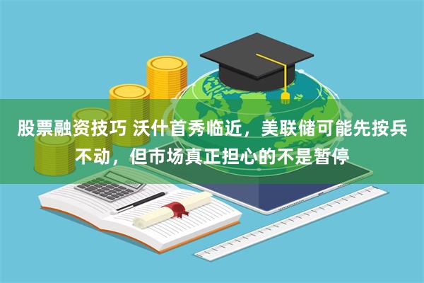 股票融资技巧 沃什首秀临近，美联储可能先按兵不动，但市场真正担心的不是暂停