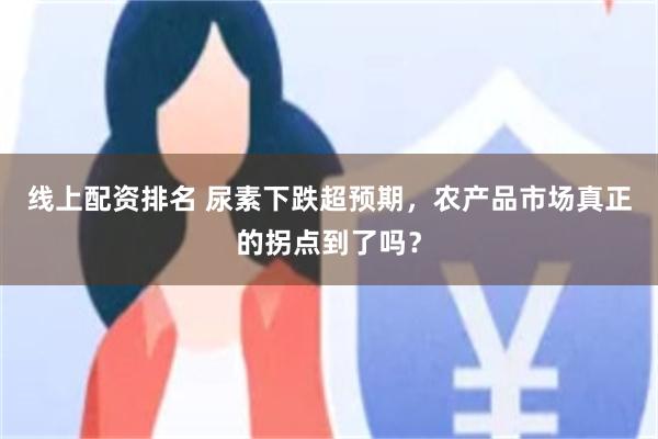 线上配资排名 尿素下跌超预期，农产品市场真正的拐点到了吗？