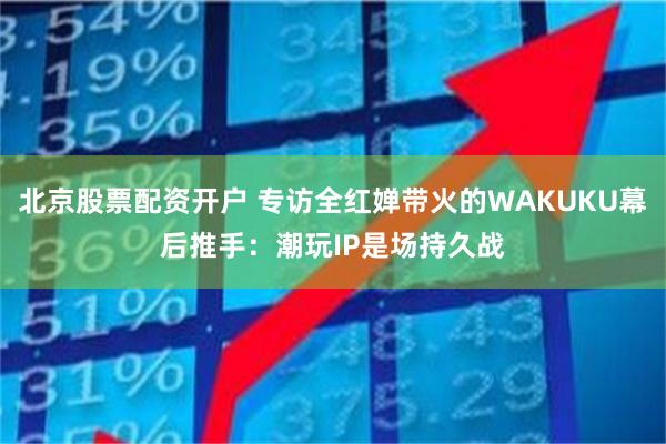 北京股票配资开户 专访全红婵带火的WAKUKU幕后推手:潮玩IP是场持久战