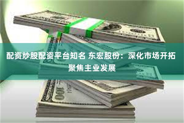配资炒股配资平台知名 东宏股份：深化市场开拓 聚焦主业发展