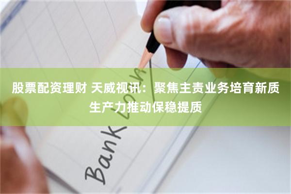 股票配资理财 天威视讯：聚焦主责业务培育新质生产力推动保稳提质