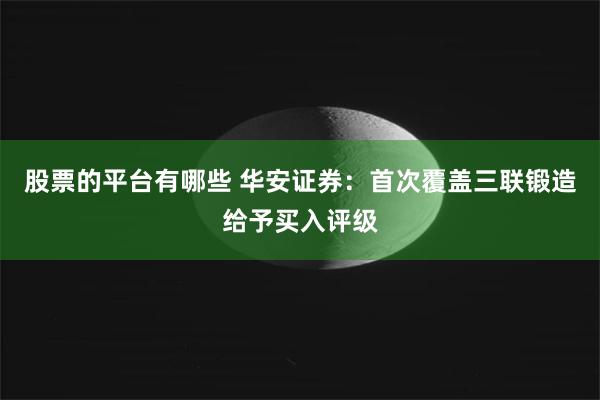 股票的平台有哪些 华安证券：首次覆盖三联锻造给予买入评级