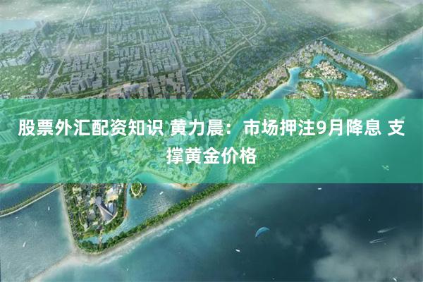 股票外汇配资知识 黄力晨：市场押注9月降息 支撑黄金价格
