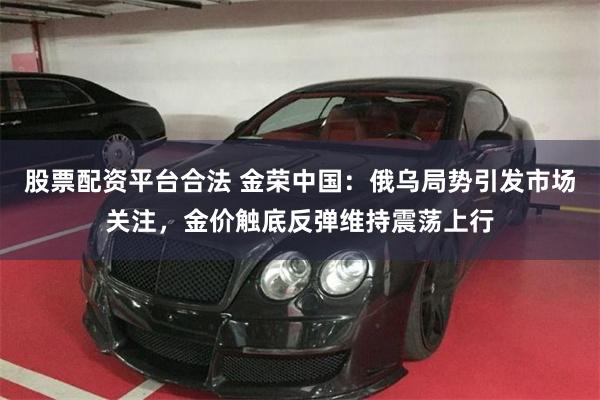 股票配资平台合法 金荣中国：俄乌局势引发市场关注，金价触底反弹维持震荡上行