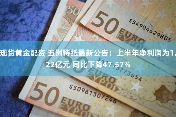 现货黄金配资 五洲特纸最新公告：上半年净利润为1.22亿元 同比下降47.57%