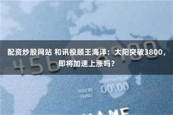 配资炒股网站 和讯投顾王海洋：大阳突破3800，即将加速上涨吗？