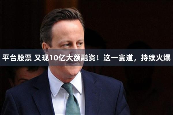 平台股票 又现10亿大额融资！这一赛道，持续火爆