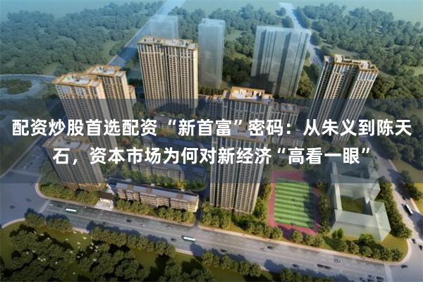 配资炒股首选配资 “新首富”密码：从朱义到陈天石，资本市场为何对新经济“高看一眼”