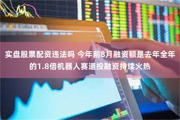 实盘股票配资违法吗 今年前8月融资额是去年全年的1.8倍机器人赛道投融资持续火热