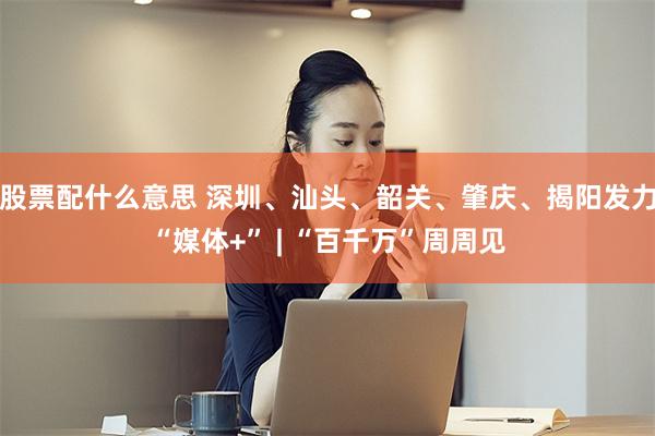 股票配什么意思 深圳、汕头、韶关、肇庆、揭阳发力“媒体+” | “百千万”周周见