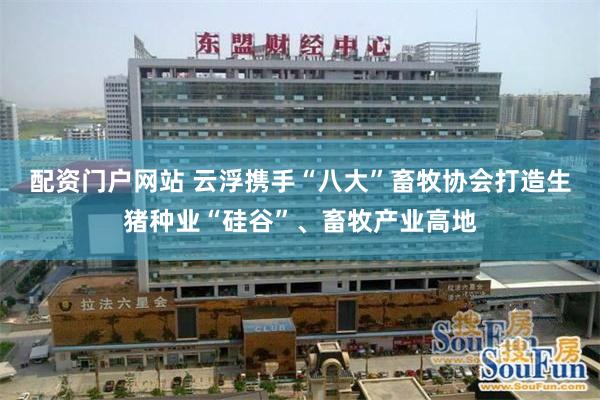配资门户网站 云浮携手“八大”畜牧协会打造生猪种业“硅谷”、畜牧产业高地