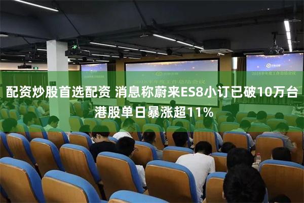配资炒股首选配资 消息称蔚来ES8小订已破10万台 港股单日暴涨超11%
