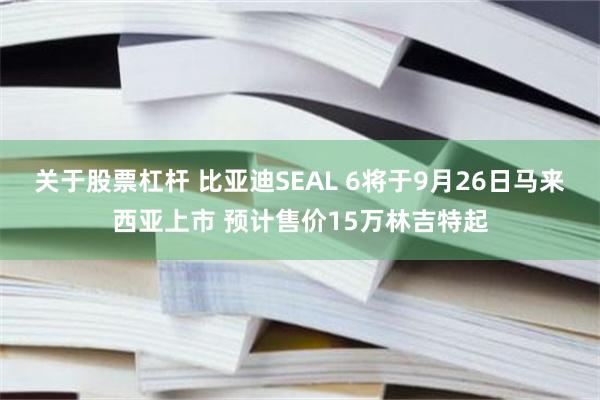 关于股票杠杆 比亚迪SEAL 6将于9月26日马来西亚上市 预计售价15万林吉特起