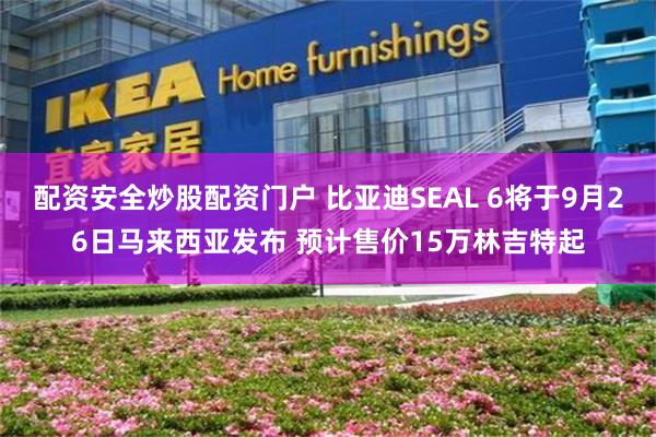 配资安全炒股配资门户 比亚迪SEAL 6将于9月26日马来西亚发布 预计售价15万林吉特起