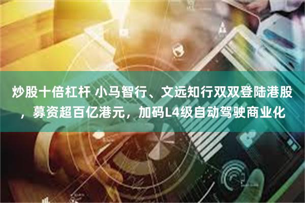 炒股十倍杠杆 小马智行、文远知行双双登陆港股，募资超百亿港元，加码L4级自动驾驶商业化