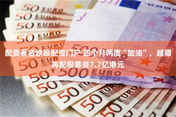 配资著名炒股配资门户 四个月两度“加油”，越疆再配股募资7.7亿港元