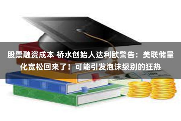 股票融资成本 桥水创始人达利欧警告：美联储量化宽松回来了！可能引发泡沫级别的狂热