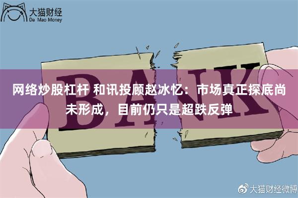 网络炒股杠杆 和讯投顾赵冰忆：市场真正探底尚未形成，目前仍只是超跌反弹