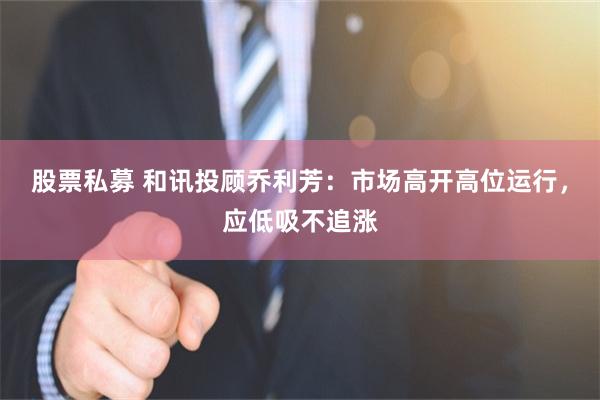 股票私募 和讯投顾乔利芳：市场高开高位运行，应低吸不追涨