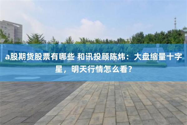 a股期货股票有哪些 和讯投顾陈炜：大盘缩量十字星，明天行情怎么看？