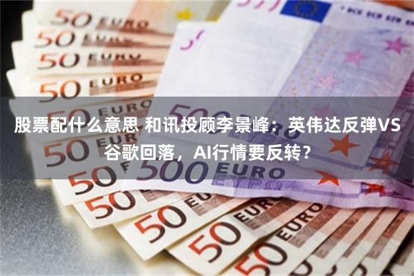 股票配什么意思 和讯投顾李景峰：英伟达反弹VS谷歌回落，AI行情要反转？