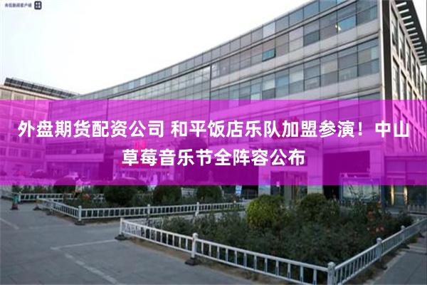 外盘期货配资公司 和平饭店乐队加盟参演！中山草莓音乐节全阵容公布