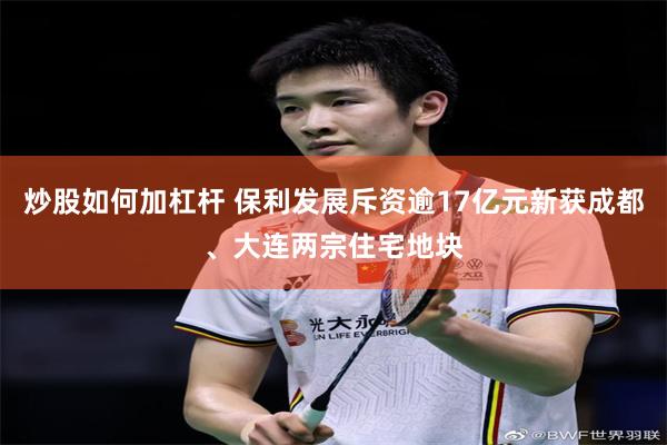 炒股如何加杠杆 保利发展斥资逾17亿元新获成都、大连两宗住宅地块