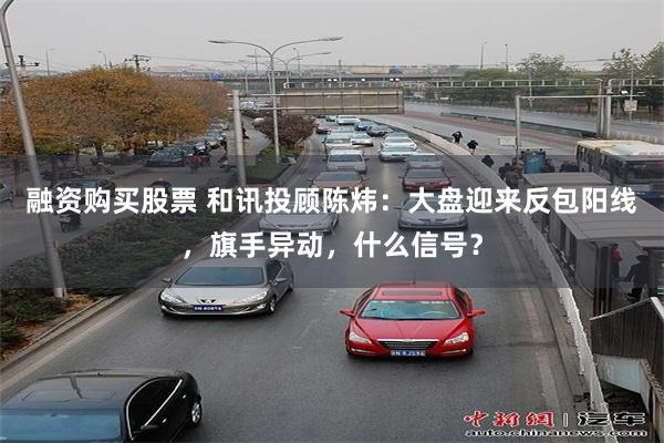 融资购买股票 和讯投顾陈炜：大盘迎来反包阳线，旗手异动，什么信号？