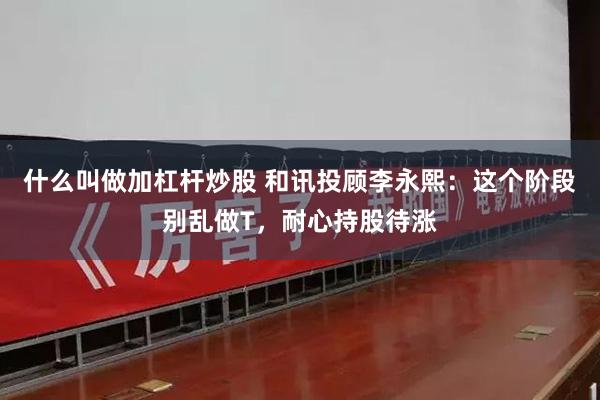 什么叫做加杠杆炒股 和讯投顾李永熙：这个阶段别乱做T，耐心持股待涨