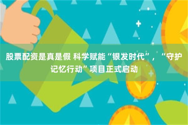 股票配资是真是假 科学赋能“银发时代”，“守护记忆行动”项目正式启动