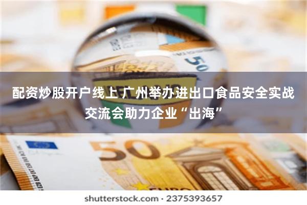 配资炒股开户线上 广州举办进出口食品安全实战交流会助力企业“出海”