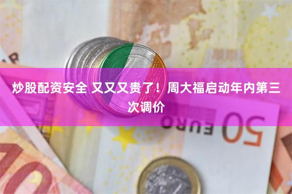 炒股配资安全 又又又贵了!周大福启动年内第三次调价